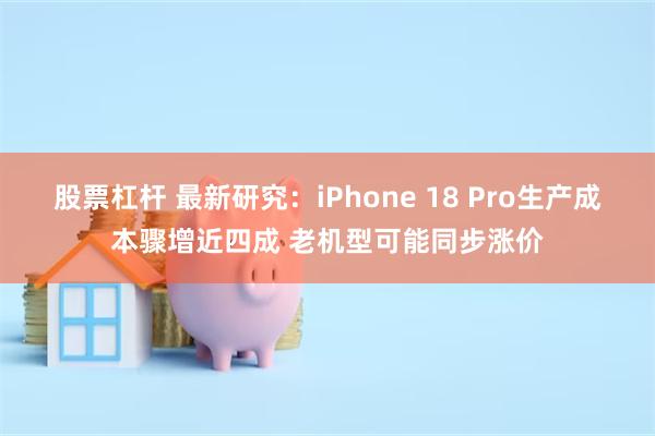 股票杠杆 最新研究：iPhone 18 Pro生产成本骤增近四成 老机型可能同步涨价