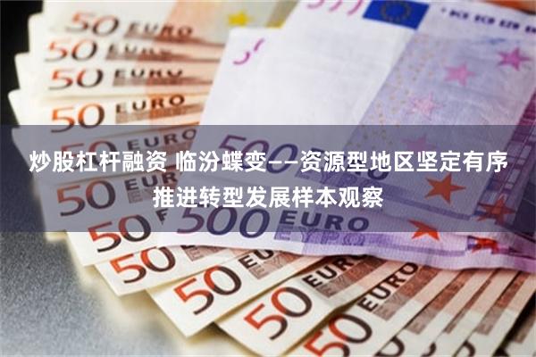 炒股杠杆融资 临汾蝶变——资源型地区坚定有序推进转型发展样本观察