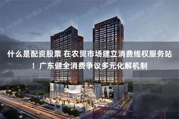 什么是配资股票 在农贸市场建立消费维权服务站！广东健全消费争议多元化解机制