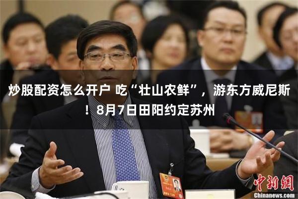 炒股配资怎么开户 吃“壮山农鲜”，游东方威尼斯！8月7日田阳约定苏州