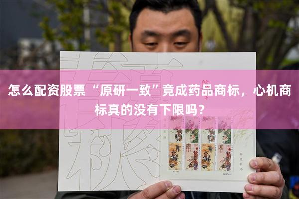 怎么配资股票 “原研一致”竟成药品商标，心机商标真的没有下限吗？