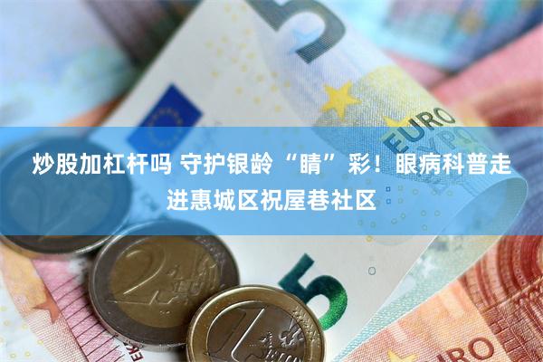 炒股加杠杆吗 守护银龄 “睛” 彩！眼病科普走进惠城区祝屋巷社区