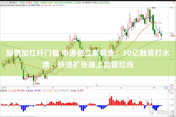 股票加杠杆门槛 申通被立案调查：30亿融资打水漂，快速扩张撞上监管红线
