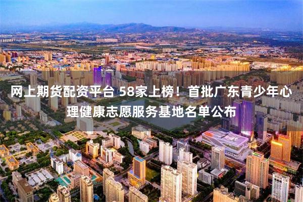 网上期货配资平台 58家上榜！首批广东青少年心理健康志愿服务基地名单公布