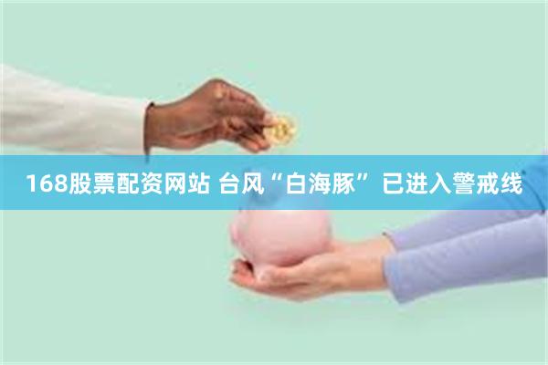 168股票配资网站 台风“白海豚” 已进入警戒线