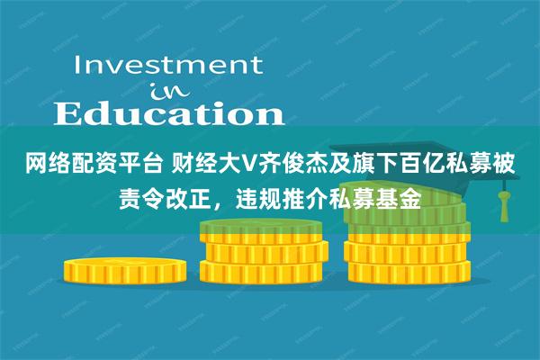 网络配资平台 财经大V齐俊杰及旗下百亿私募被责令改正，违规推介私募基金