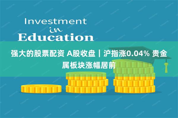 强大的股票配资 A股收盘｜沪指涨0.04% 贵金属板块涨幅居前