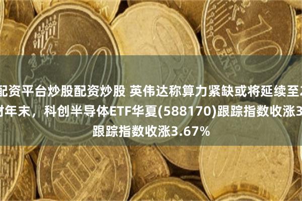 配资平台炒股配资炒股 英伟达称算力紧缺或将延续至2028财年末，科创半导体ETF华夏(588170)跟踪指数收涨3.67%