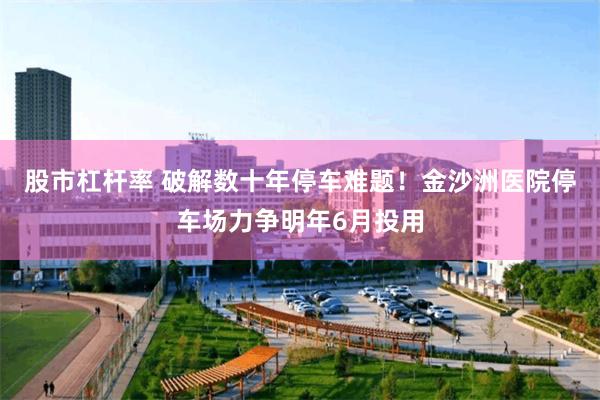 股市杠杆率 破解数十年停车难题！金沙洲医院停车场力争明年6月投用