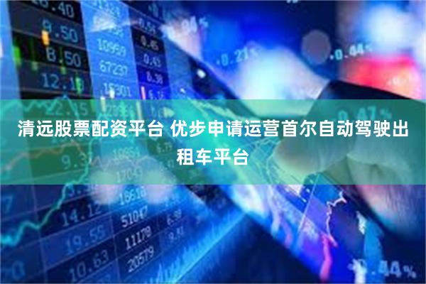 清远股票配资平台 优步申请运营首尔自动驾驶出租车平台