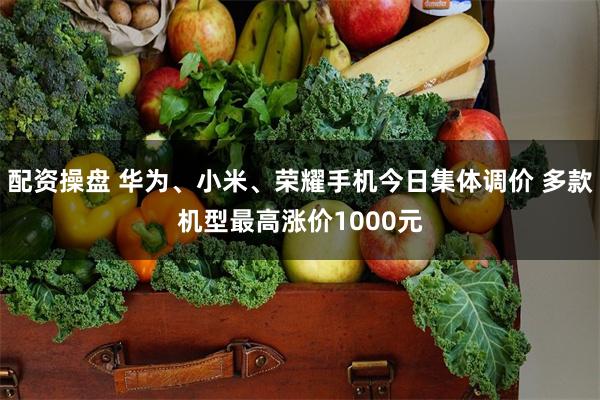 配资操盘 华为、小米、荣耀手机今日集体调价 多款机型最高涨价1000元