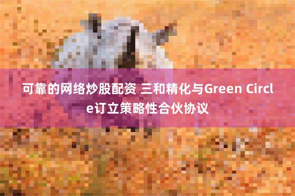 可靠的网络炒股配资 三和精化与Green Circle订立策略性合伙协议