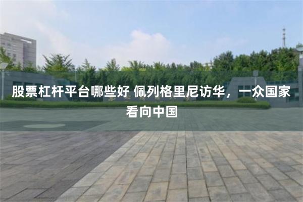 股票杠杆平台哪些好 佩列格里尼访华,一众国家看向中国