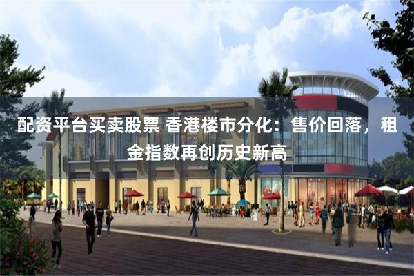 配资平台买卖股票 香港楼市分化：售价回落，租金指数再创历史新高
