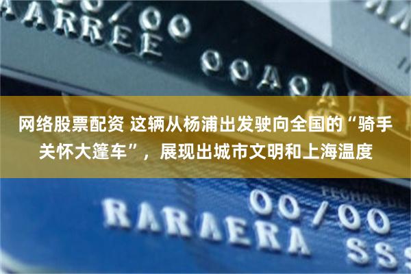 网络股票配资 这辆从杨浦出发驶向全国的“骑手关怀大篷车”,展现出城市文明和上海温度