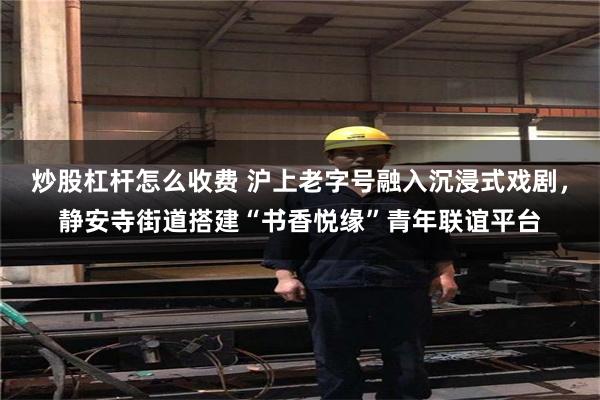 炒股杠杆怎么收费 沪上老字号融入沉浸式戏剧,静安寺街道搭建“书香悦缘”青年联谊平台