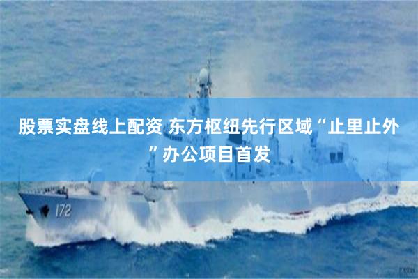 股票实盘线上配资 东方枢纽先行区域“止里止外”办公项目首发