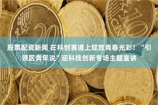股票配资新闻 在科创赛道上绽放青春光彩!“引领区青年说”迎科技创新专场主题宣讲