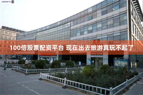 100倍股票配资平台 现在出去旅游真玩不起了