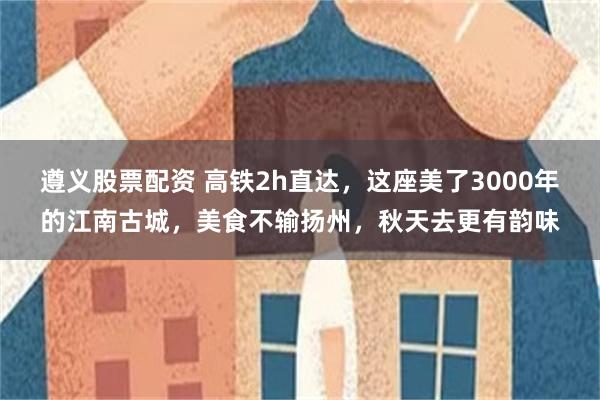 遵义股票配资 高铁2h直达，这座美了3000年的江南古城，美食不输扬州，秋天去更有韵味