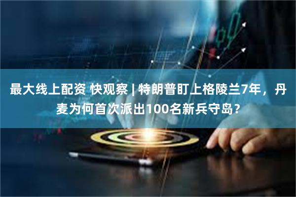 最大线上配资 快观察 | 特朗普盯上格陵兰7年，丹麦为何首次派出100名新兵守岛？
