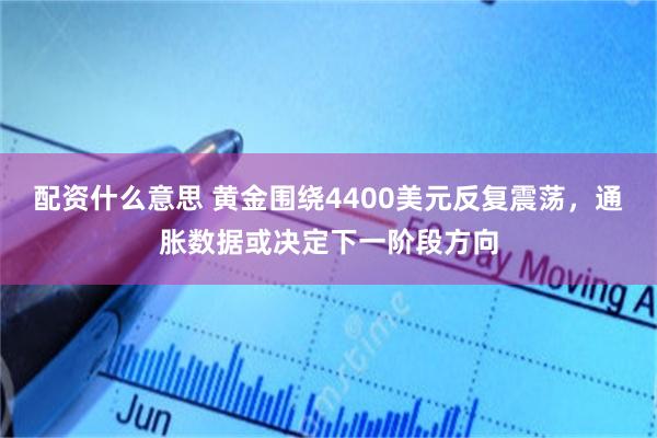 配资什么意思 黄金围绕4400美元反复震荡，通胀数据或决定下一阶段方向