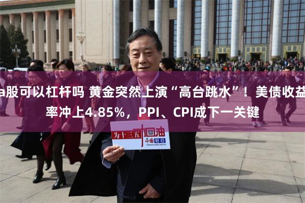 a股可以杠杆吗 黄金突然上演“高台跳水”！美债收益率冲上4.85%，PPI、CPI成下一关键