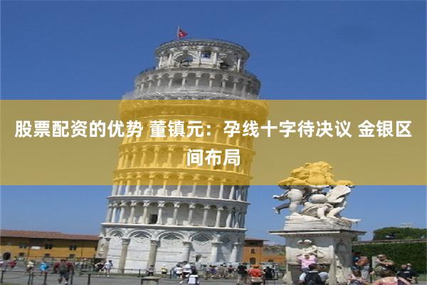 股票配资的优势 董镇元：孕线十字待决议 金银区间布局