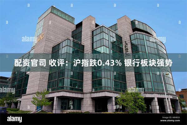 配资官司 收评：沪指跌0.43% 银行板块强势