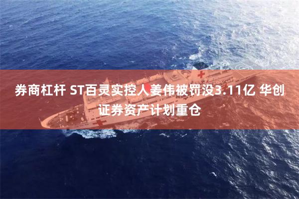 券商杠杆 ST百灵实控人姜伟被罚没3.11亿 华创证券资产计划重仓