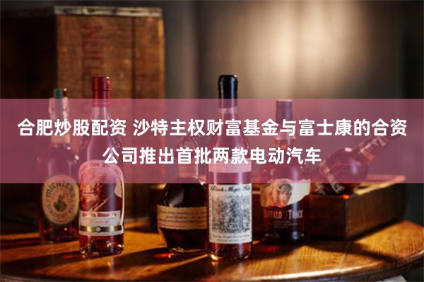 合肥炒股配资 沙特主权财富基金与富士康的合资公司推出首批两款电动汽车