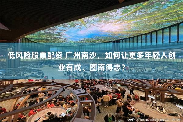 低风险股票配资 广州南沙，如何让更多年轻人创业有成、图南得志？