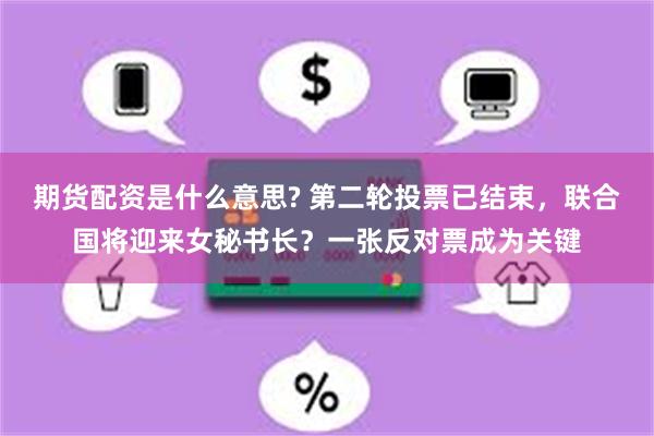 期货配资是什么意思? 第二轮投票已结束，联合国将迎来女秘书长？一张反对票成为关键