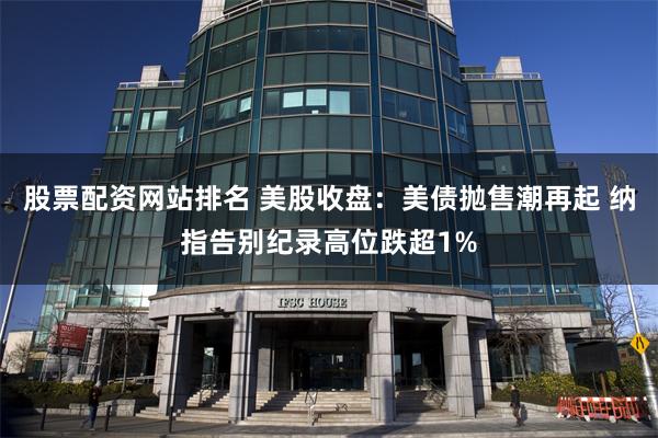 股票配资网站排名 美股收盘：美债抛售潮再起 纳指告别纪录高位跌超1%