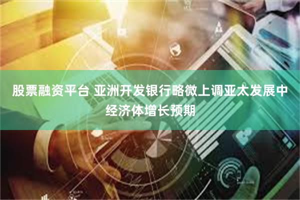 股票融资平台 亚洲开发银行略微上调亚太发展中经济体增长预期