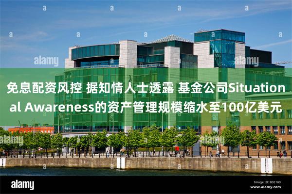 免息配资风控 据知情人士透露 基金公司Situational Awareness的资产管理规模缩水至100亿美元