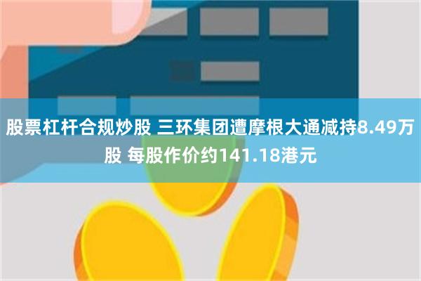 股票杠杆合规炒股 三环集团遭摩根大通减持8.49万股 每股作价约141.18港元