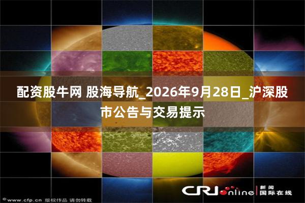 配资股牛网 股海导航_2026年9月28日_沪深股市公告与交易提示