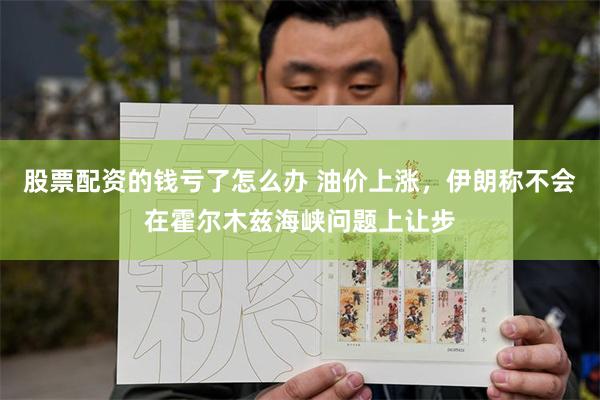 股票配资的钱亏了怎么办 油价上涨，伊朗称不会在霍尔木兹海峡问题上让步
