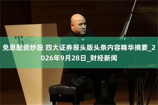 免息配资炒股 四大证券报头版头条内容精华摘要_2026年9月28日_财经新闻