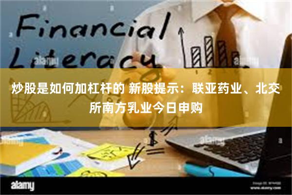 炒股是如何加杠杆的 新股提示：联亚药业、北交所南方乳业今日申购