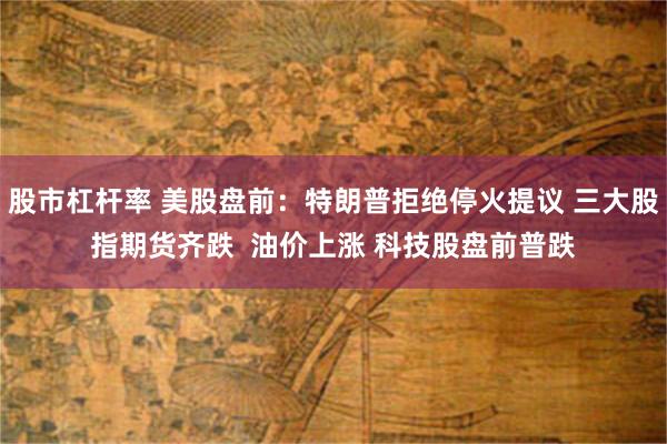 股市杠杆率 美股盘前：特朗普拒绝停火提议 三大股指期货齐跌  油价上涨 科技股盘前普跌