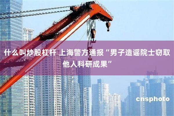 什么叫炒股杠杆 上海警方通报“男子造谣院士窃取他人科研成果”