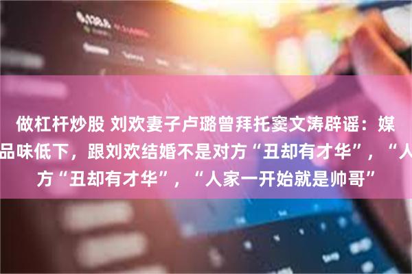 做杠杆炒股 刘欢妻子卢璐曾拜托窦文涛辟谣：媒体说刘欢“没脖子”品味低下，跟刘欢结婚不是对方“丑却有才华”，“人家一开始就是帅哥”