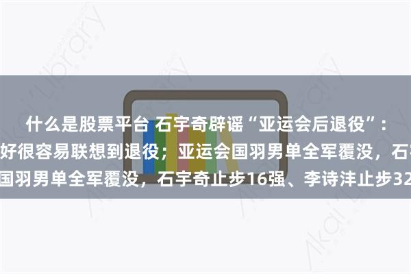 什么是股票平台 石宇奇辟谣“亚运会后退役”：这是谣言，确实状态不好很容易联想到退役；亚运会国羽男单全军覆没，石宇奇止步16强、李诗沣止步32强