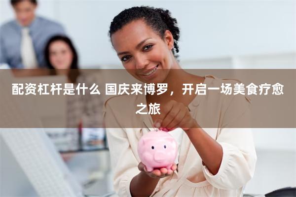 配资杠杆是什么 国庆来博罗，开启一场美食疗愈之旅