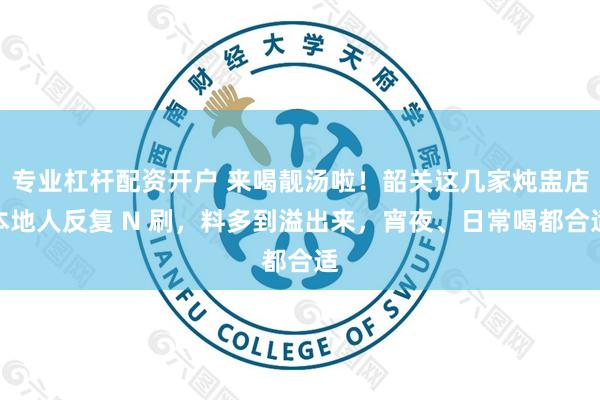 专业杠杆配资开户 来喝靓汤啦！韶关这几家炖盅店本地人反复 N 刷，料多到溢出来，宵夜、日常喝都合适