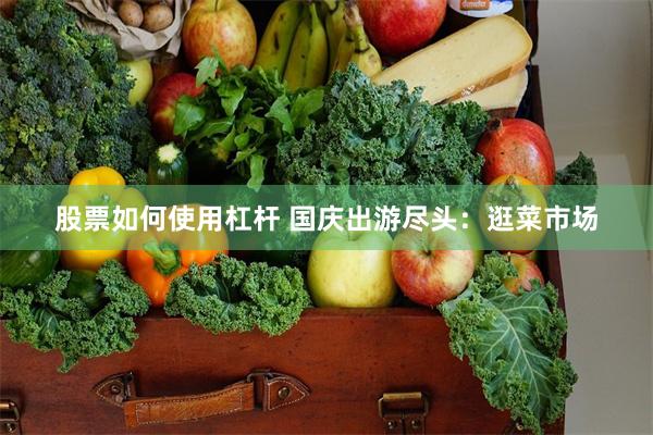 股票如何使用杠杆 国庆出游尽头：逛菜市场