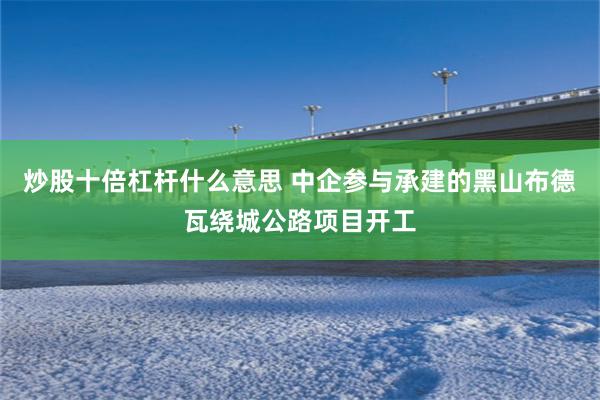 炒股十倍杠杆什么意思 中企参与承建的黑山布德瓦绕城公路项目开工