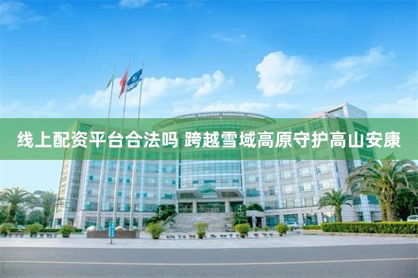 线上配资平台合法吗 跨越雪域高原守护高山安康